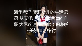 海角老淫 萝莉女儿的生活记录 从无毛艹到长大满满的自豪 大屌疾速抽插输出 啪啪啪~美妙呻吟榨射