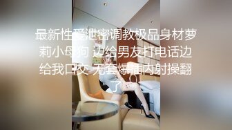 最新性爱泄密调教极品身材萝莉小母狗 边给男友打电话边给我口交 无套爆插内射操翻了