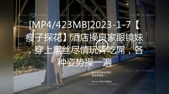 [MP4/423MB]2023-1-7【瘦子探花】酒店操良家眼镜妹，穿上黑丝尽情玩弄吃屌，各种姿势操一遍