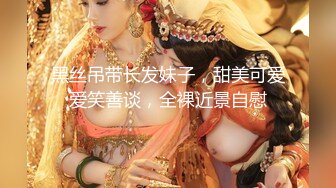 黑丝吊带长发妹子，甜美可爱爱笑善谈，全裸近景自慰