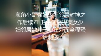 海角小哥强奸少妇邻居封神之作后续?? 卫生间爆操美女少妇邻居她儿子就在外面全程骚话刺激