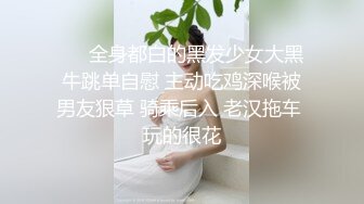 ❤️全身都白的黑发少女大黑牛跳单自慰 主动吃鸡深喉被男友狠草 骑乘后入 老汉拖车 玩的很花