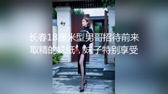 长春18厘米型男哥招待前来取精的妹纸，妹子特别享受