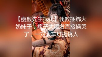 【瘦猴先生探花】调教捆绑大奶妹子，瘦子大爆发直接操哭了，一对大车灯挺诱人