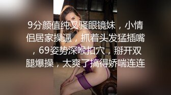 9分颜值纯又骚眼镜妹，小情侣居家操逼，抓着头发猛插嘴，69姿势深喉扣穴，掰开双腿爆操，太爽了搞得娇喘连连