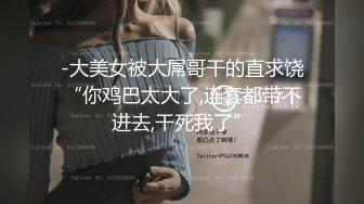 -大美女被大屌哥干的直求饶“你鸡巴太大了,连套都带不进去,干死我了”