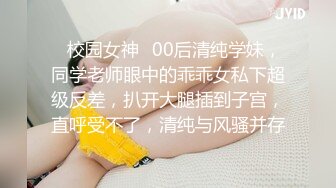 ✿校园女神✿00后清纯学妹，同学老师眼中的乖乖女私下超级反差，扒开大腿插到子宫，直呼受不了，清纯与风骚并存