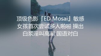 顶级色影『ED Mosai』敏感女孩首次尝试多人啪啪 操出白浆淫叫高潮 国语对白