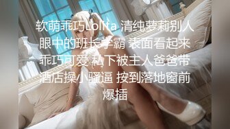 软萌乖巧Lolita 清纯萝莉别人眼中的班长学霸 表面看起来乖巧可爱 私下被主人爸爸带酒店操小骚逼 按到落地窗前爆插