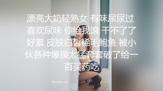 漂亮大奶轻熟女 有味尿尿过 喜欢尿味 你给我滾 干不了了好累 皮肤白皙稀毛鲍鱼 被小伙各种爆操太猛套套破了给一百买药吃