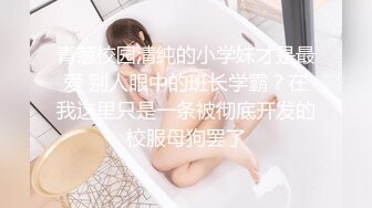 青葱校园清纯的小学妹才是最爱 别人眼中的班长学霸？在我这里只是一条被彻底开发的校服母狗罢了