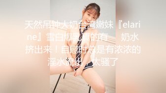 天然吊钟大奶台湾嫩妹『elarine』雪白爆乳真的有➡️奶水挤出来！自慰时总是有浓浓的淫水流出，太骚了