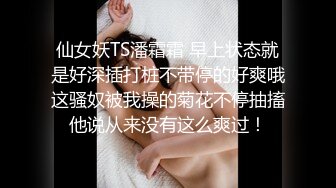 仙女妖TS潘霜霜 早上状态就是好深插打桩不带停的好爽哦这骚奴被我操的菊花不停抽搐他说从来没有这么爽过！