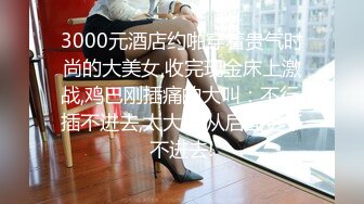 3000元酒店约啪穿着贵气时尚的大美女,收完现金床上激战,鸡巴刚插痛的大叫：不行,插不进去,太大了,从后面更干不进去!