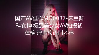 国产AV佳作MD0087-麻豆新科女神 极品美少女AV拍摄初体验 淫声浪语叫不停