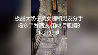 极品大奶子美女刚和男友分手 喝多了发酒疯 用啤酒瓶插B 疯狂发泄