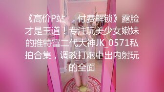 《高价P站❤️付费解锁》露脸才是王道！专注玩美少女嫩妹的推特富二代大神JK_0571私拍合集，调教打炮中出内射玩的全面