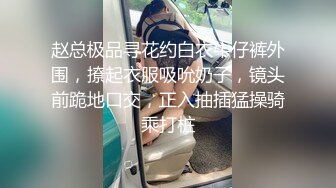 赵总极品寻花约白衣牛仔裤外围，撩起衣服吸吮奶子，镜头前跪地口交，正入抽插猛操骑乘打桩