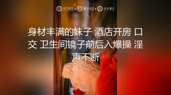 身材丰满的妹子 酒店开房 口交 卫生间镜子前后入爆操 淫声不断