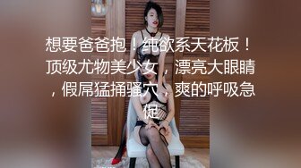 想要爸爸抱！纯欲系天花板！顶级尤物美少女，漂亮大眼睛，假屌猛捅骚穴，爽的呼吸急促