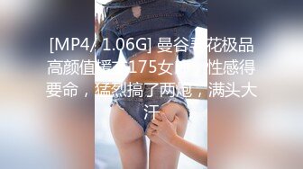 [MP4/ 1.06G] 曼谷寻花极品高颜值援交175女郎，性感得要命，猛烈搞了两炮，满头大汗