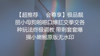 【超推荐❤️会尊享】极品靓丽小母狗啪啪口爆肛交拳交各种玩法终极调教 带刺套套爆操小嫩鲍原版无水印