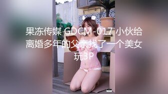 果冻传媒 GDCM-017 小伙给离婚多年的父亲找了一个美女玩3P