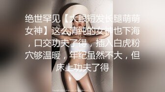 绝世罕见【大眼短发长腿萌萌女神】这么清纯的女神也下海，口交功夫了得，插入白虎粉穴够温暖，年纪虽然不大，但床上功夫了得