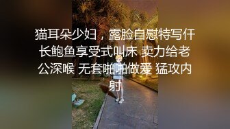 猫耳朵少妇，露脸自慰特写仟长鲍鱼享受式叫床 卖力给老公深喉 无套啪啪做爱 猛攻内射