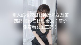 别人的校花级女神反差女友第四部 美妙口技钻毒龙（简阶免费看女主三部）