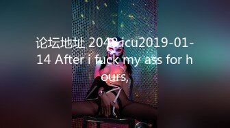 论坛地址 2048.icu2019-01-14 After i fuck my ass for hours,