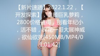 【新片速遞】2022.1.22，【开发探索】，童颜巨乳萝莉，2800价格值得，别看年纪小，活不错，探花一哥大展神威，欲仙欲死[450MB/MP4/01:01:42]