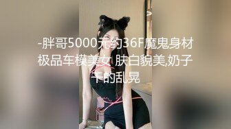 -胖哥5000元约36F魔鬼身材极品车模美女 肤白貌美,奶子干的乱晃