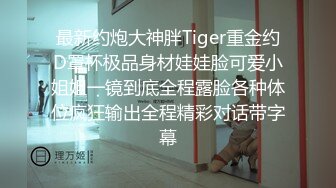 最新约炮大神胖Tiger重金约D罩杯极品身材娃娃脸可爱小姐姐一镜到底全程露脸各种体位疯狂输出全程精彩对话带字幕