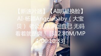 【新速片遞】【AI明星换脸】AI-杨颖Angelababy（大宝贝） 老公无法满足自己 无码看着就是爽！ [312.80M/MP4/00:10:33]