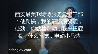 西安最美Ts诗诗服务党纪干部：使劲操，我的逼还没爽呢，使劲，你站着别动，我来扭屁股，什么感觉，电动小马达