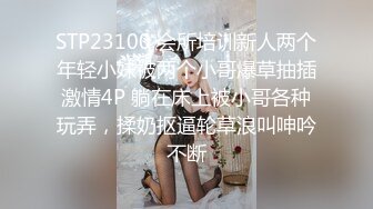 STP23100 会所培训新人两个年轻小妹被两个小哥爆草抽插激情4P 躺在床上被小哥各种玩弄，揉奶抠逼轮草浪叫呻吟不断