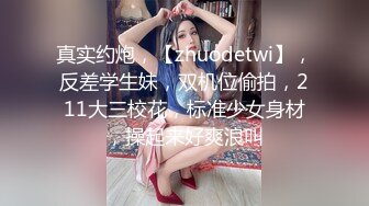 真实约炮，【zhuodetwi】，反差学生妹，双机位偷拍，211大三校花，标准少女身材，操起来好爽浪叫