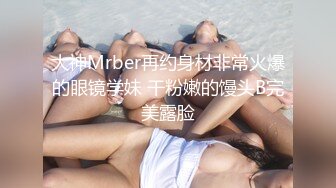 大神Mrber再约身材非常火爆的眼镜学妹 干粉嫩的馒头B完美露脸