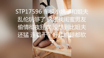 STP17596 车模小姨子和姐夫乱伦玩够了 这回找闺蜜男友偷情彻夜狂欢 没想到比姐夫还猛 连着干了好几炮腿都软了