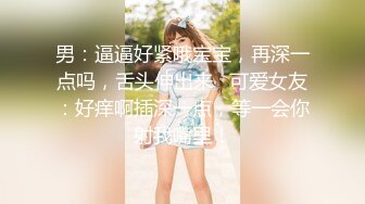 男：逼逼好紧哦宝宝，再深一点吗，舌头伸出来   可爱女友：好痒啊插深一点，等一会你射我嘴里！