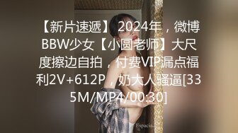 【新片速遞】 2024年，微博BBW少女【小圆老师】大尺度擦边自拍，付费VIP漏点福利2V+612P，奶大人骚逼[335M/MP4/00:30]