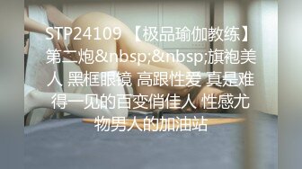 STP24109 【极品瑜伽教练】第二炮&nbsp;&nbsp;旗袍美人 黑框眼镜 高跟性爱 真是难得一见的百变俏佳人 性感尤物男人的加油站