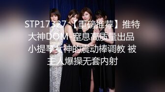 STP17327 【重磅推荐】推特大神DOM-窒息高质量出品 小提琴女神的震动棒调教 被主人爆操无套内射