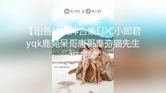 【出各种大神合集EDC小郎君yqk鹿苑呆哥唐哥秦夯猫先生探花等