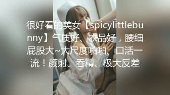 很好看的美女【spicylittlebunny】气质好、衣品好，腰细屁股大~大尺度啪啪、口活一流！颜射、吞精、极大反差