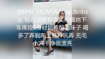 [MP4/ 242M]&nbsp;&nbsp; 钻石级推荐真实拍摄地下车库捡S身材超棒醉酒妹子 喝多了弄到车上各种玩弄 无毛小穴干净很漂亮