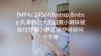 [MP4/ 245M]&nbsp;&nbsp;乳晕特别大的超爽小嫩妹被按住狂插小嫩逼 咿咿呀呀叫个不停