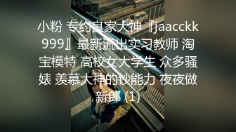 小粉 专约良家大神『jaacckk999』最新流出实习教师 淘宝模特 高校女大学生 众多骚婊 羡慕大神的钞能力 夜夜做新郎 (1)