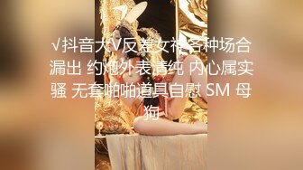 √抖音大V反差女神各种场合漏出 约炮外表清纯 内心属实骚 无套啪啪道具自慰 SM 母狗